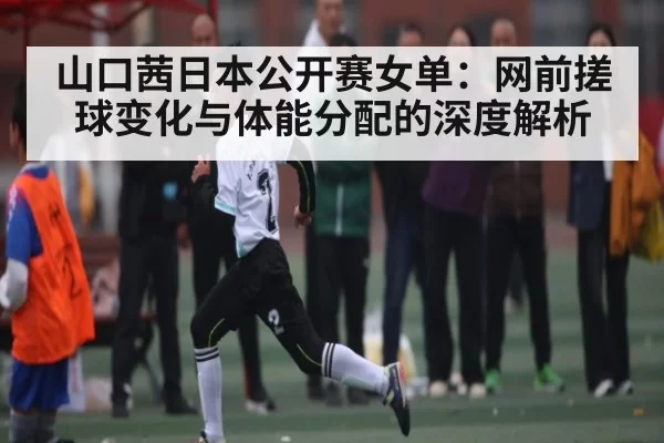 山口茜日本公开赛女单：网前搓球变化与体能分配的深度解析