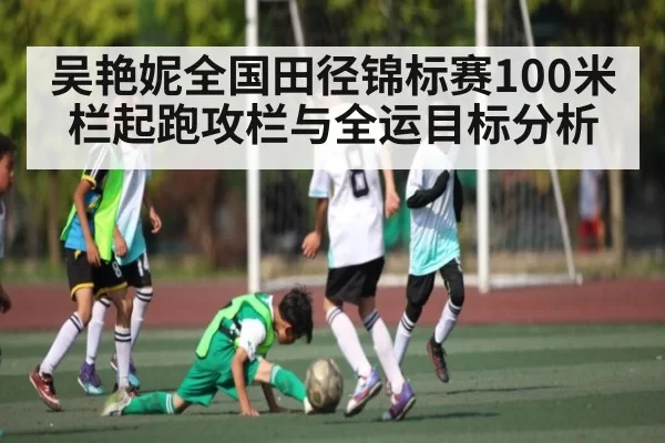吴艳妮全国田径锦标赛100米栏起跑攻栏与全运目标分析